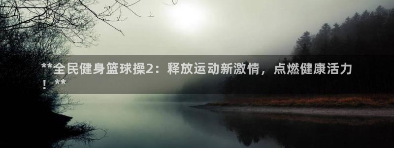 尊龙凯时正规吗：**全民健身篮球操2：释放运动新激情，点